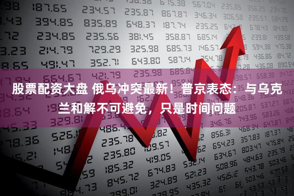 股票配资大盘 俄乌冲突最新！普京表态：与乌克兰和解不可避免，只是时间问题
