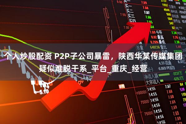 个人炒股配资 P2P子公司暴雷，陕西华某传媒集团疑似难脱干系_平台_重庆_经营