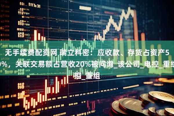 无手续费配资网 瑞立科密：应收款、存货占资产50%，关联交易额占营收20%被问询_该公司_电控_重组