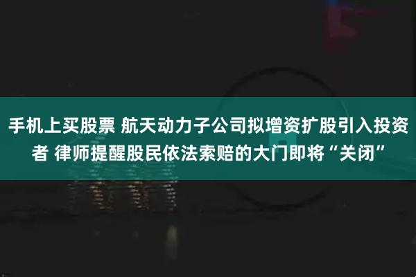 手机上买股票 航天动力子公司拟增资扩股引入投资者 律师提醒股民依法索赔的大门即将“关闭”