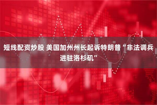 短线配资炒股 美国加州州长起诉特朗普“非法调兵进驻洛杉矶”