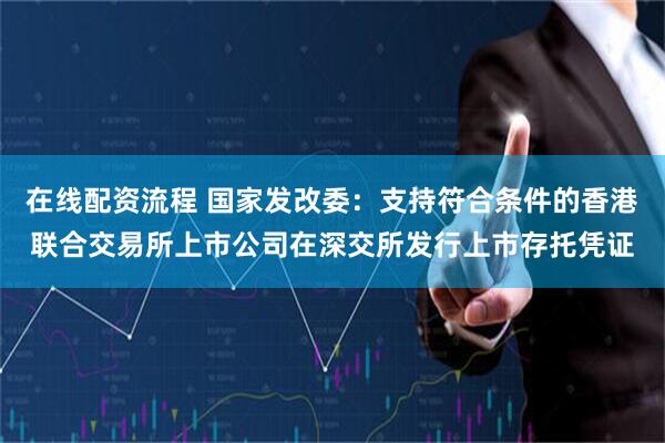 在线配资流程 国家发改委：支持符合条件的香港联合交易所上市公司在深交所发行上市存托凭证