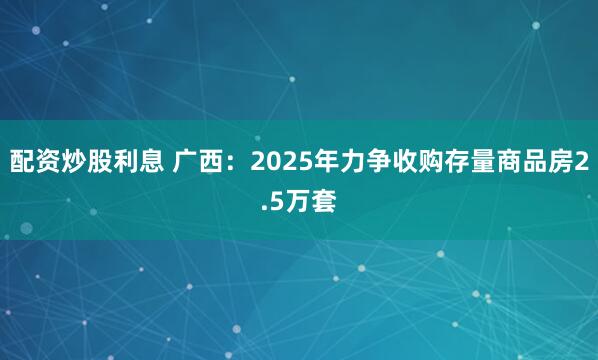 配资炒股利息 广西：2025年力争收购存量商品房2.5万套