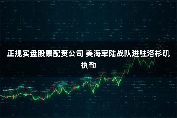 正规实盘股票配资公司 美海军陆战队进驻洛杉矶执勤