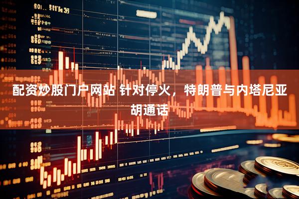 配资炒股门户网站 针对停火，特朗普与内塔尼亚胡通话