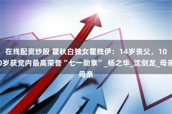 在线配资炒股 瞿秋白独女瞿独伊：14岁丧父，100岁获党内最高荣誉“七一勋章”_杨之华_沈剑龙_母亲