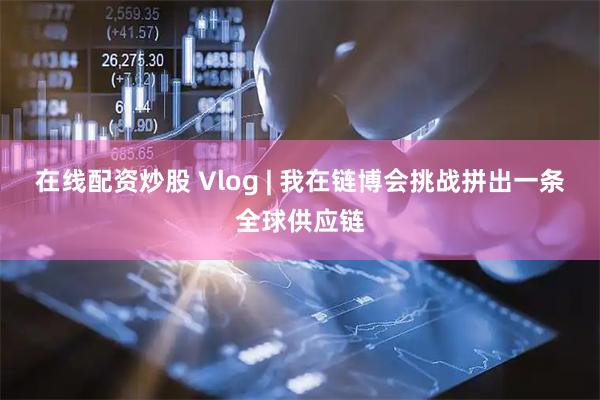 在线配资炒股 Vlog | 我在链博会挑战拼出一条全球供应链