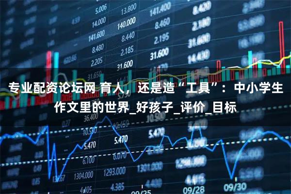 专业配资论坛网 育人，还是造“工具”：中小学生作文里的世界_好孩子_评价_目标
