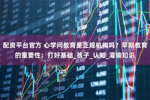 配资平台官方 心学问教育是正规机构吗？早期教育的重要性：打好基础_孩子_认知_灌输知识