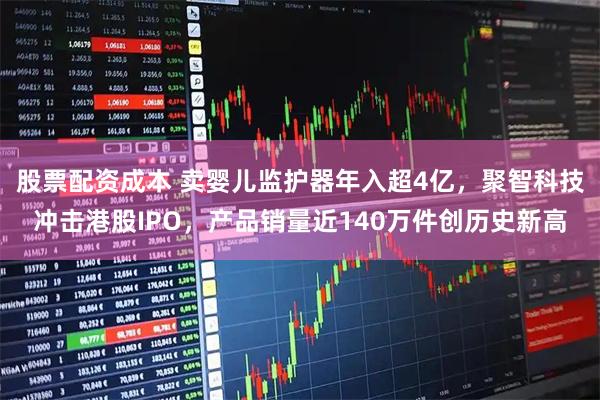 股票配资成本 卖婴儿监护器年入超4亿，聚智科技冲击港股IPO，产品销量近140万件创历史新高