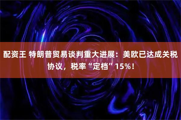 配资王 特朗普贸易谈判重大进展：美欧已达成关税协议，税率“定档”15%！