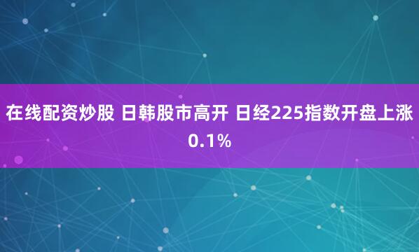 在线配资炒股 日韩股市高开 日经225指数开盘上涨0.1%