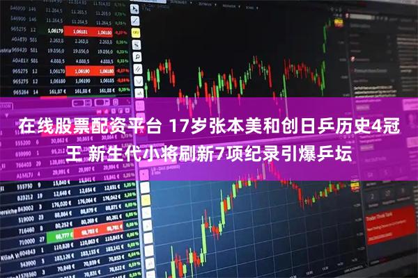 在线股票配资平台 17岁张本美和创日乒历史4冠王 新生代小将刷新7项纪录引爆乒坛