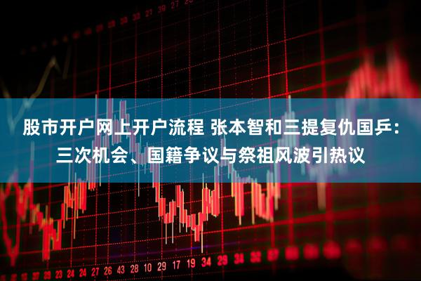 股市开户网上开户流程 张本智和三提复仇国乒：三次机会、国籍争议与祭祖风波引热议